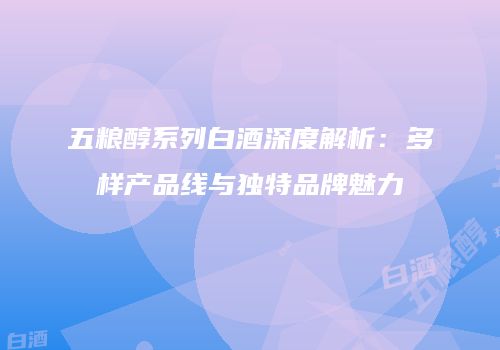 五粮醇系列白酒深度解析：多样产品线与独特品牌魅力