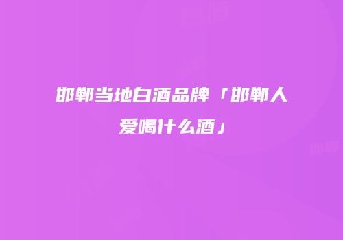 邯郸当地白酒品牌「邯郸人爱喝什么酒」