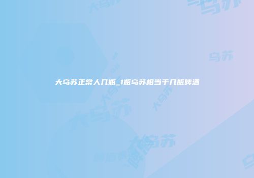 大乌苏正常人几瓶_1瓶乌苏相当于几瓶啤酒