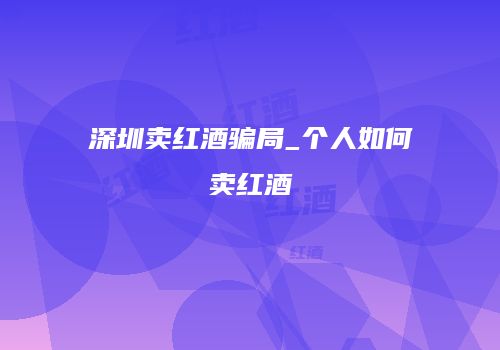 深圳卖红酒骗局_个人如何卖红酒