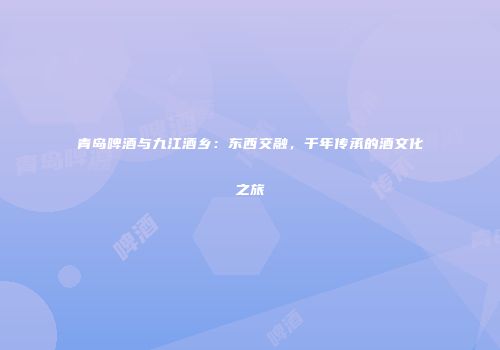 青岛啤酒与九江酒乡：东西交融，千年传承的酒文化之旅