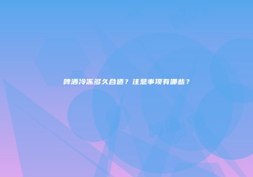 啤酒冷冻多久合适？注意事项有哪些？