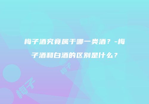 梅子酒究竟属于哪一类酒？-梅子酒和白酒的区别是什么？
