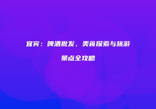宜宾：啤酒批发、美食探索与旅游景点全攻略