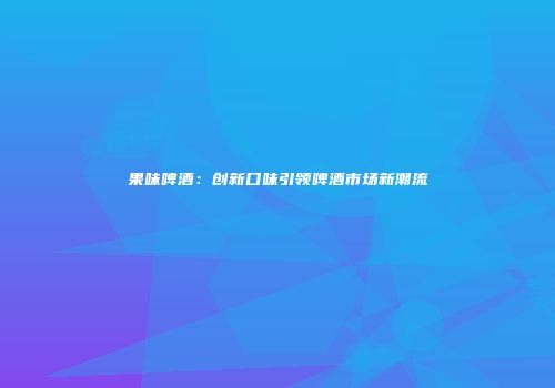 果味啤酒：创新口味引领啤酒市场新潮流