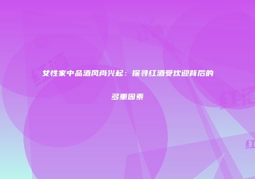 女性家中品酒风尚兴起：探寻红酒受欢迎背后的多重因素