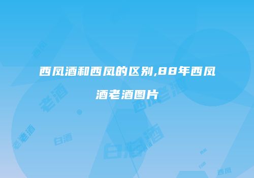 西凤酒和西凤的区别,88年西凤酒老酒图片