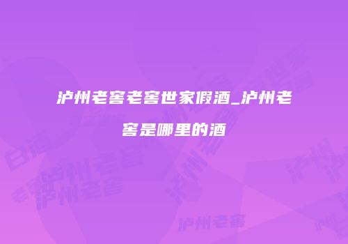 泸州老窖老窖世家假酒_泸州老窖是哪里的酒