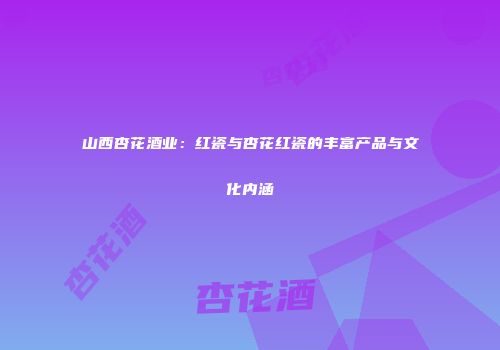 山西杏花酒业：红瓷与杏花红瓷的丰富产品与文化内涵