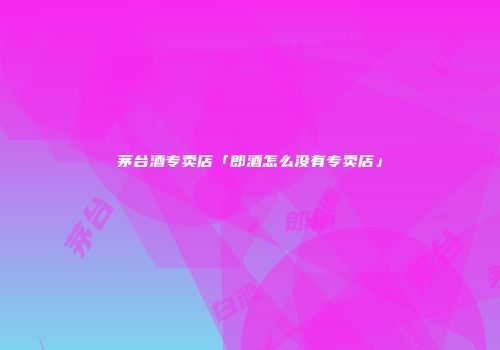 茅台酒专卖店「郎酒怎么没有专卖店」