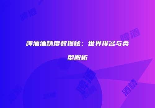 啤酒酒精度数揭秘：世界排名与类型解析