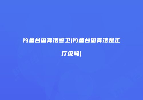 钓鱼台国宾馆警卫(钓鱼台国宾馆是正厅级吗)