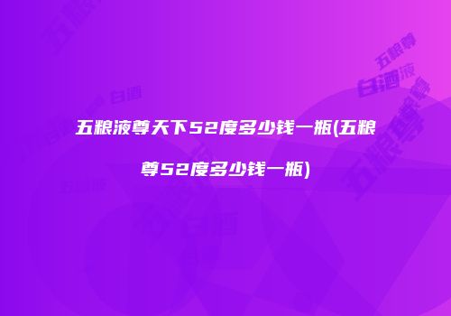 五粮液尊天下52度多少钱一瓶(五粮尊52度多少钱一瓶)