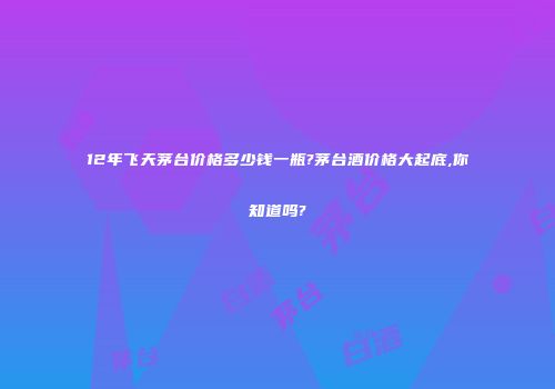 12年飞天茅台价格多少钱一瓶?茅台酒价格大起底,你知道吗?