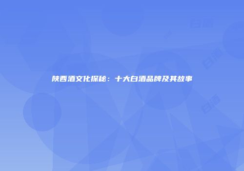陕西酒文化探秘：十大白酒品牌及其故事