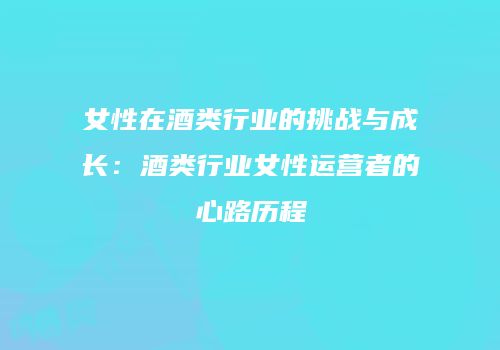 女性在酒类行业的挑战与成长：酒类行业女性运营者的心路历程