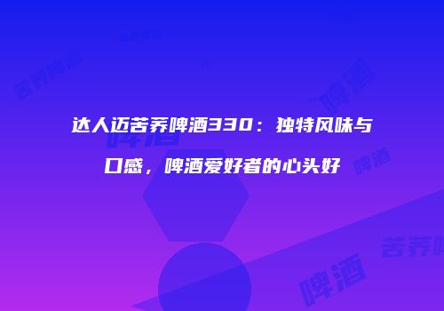 达人迈苦荞啤酒330：独特风味与口感，啤酒爱好者的心头好