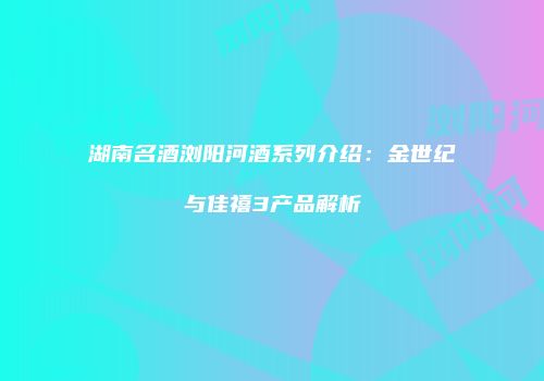 湖南名酒浏阳河酒系列介绍：金世纪与佳禧3产品解析