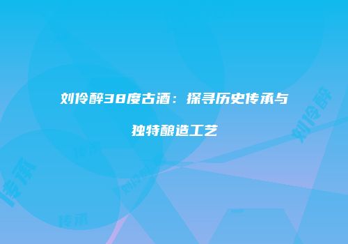 刘伶醉38度古酒：探寻历史传承与独特酿造工艺