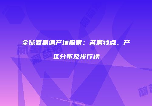 全球葡萄酒产地探索：名酒特点、产区分布及排行榜