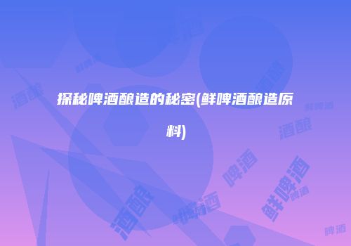 探秘啤酒酿造的秘密(鲜啤酒酿造原料)