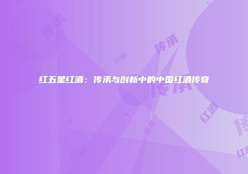 红五星红酒：传承与创新中的中国红酒传奇
