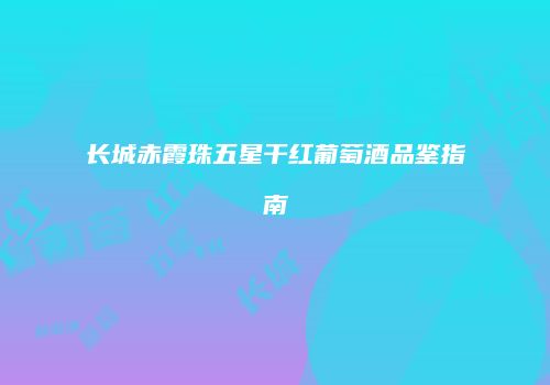 长城赤霞珠五星干红葡萄酒品鉴指南