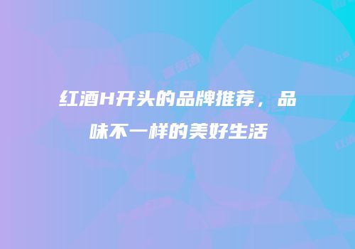 红酒H开头的品牌推荐，品味不一样的美好生活
