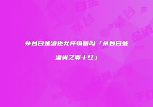 茅台白金酒还允许销售吗「茅台白金酒贵之尊干红」