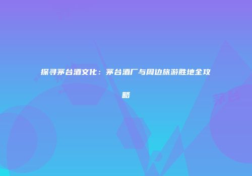 探寻茅台酒文化：茅台酒厂与周边旅游胜地全攻略