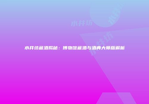 水井坊藏酒揭秘：博物馆藏酒与酒典大师版解析
