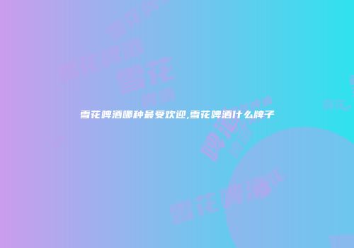 雪花啤酒哪种最受欢迎,雪花啤酒什么牌子