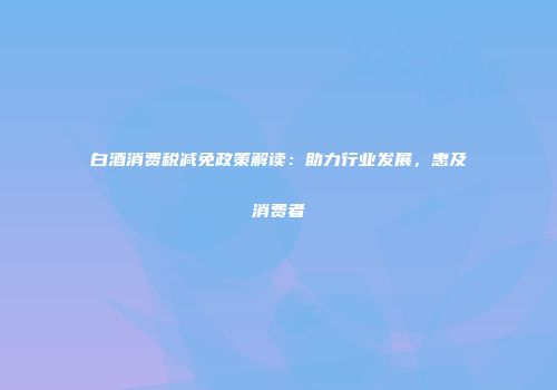 白酒消费税减免政策解读：助力行业发展，惠及消费者