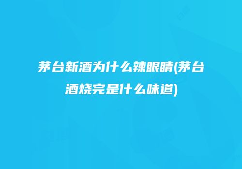 茅台新酒为什么辣眼睛(茅台酒烧完是什么味道)