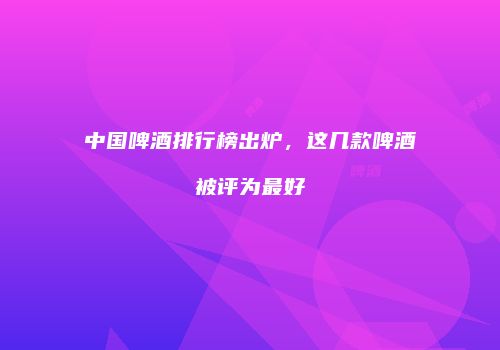 中国啤酒排行榜出炉，这几款啤酒被评为最好