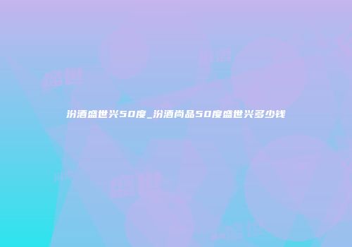 汾酒盛世兴50度_汾酒尚品50度盛世兴多少钱