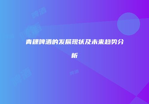青稞啤酒的发展现状及未来趋势分析