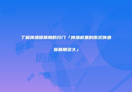 了解啤酒保质期的窍门「啤酒机里的原浆啤酒保质期多久」