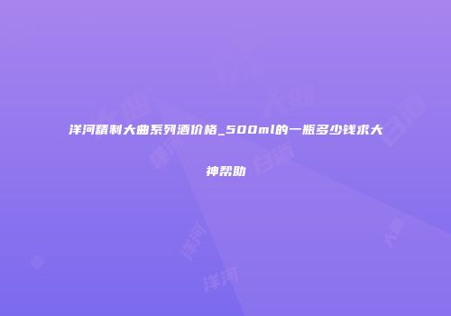 洋河精制大曲系列酒价格_500ml的一瓶多少钱求大神帮助