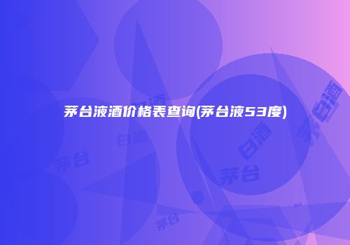 茅台液酒价格表查询(茅台液53度)