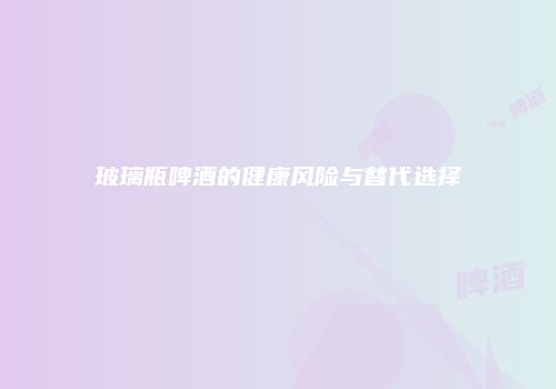 玻璃瓶啤酒的健康风险与替代选择