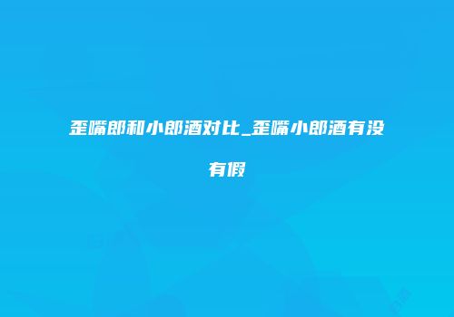 歪嘴郎和小郎酒对比_歪嘴小郎酒有没有假