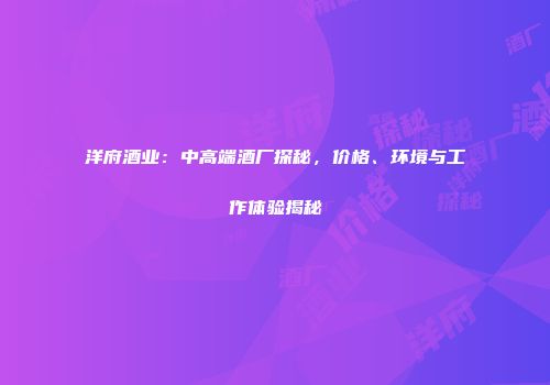 洋府酒业：中高端酒厂探秘，价格、环境与工作体验揭秘