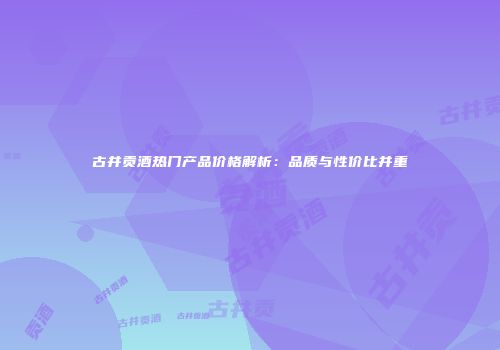 古井贡酒热门产品价格解析：品质与性价比并重