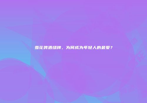 雪花啤酒绿牌，为何成为年轻人的最爱？