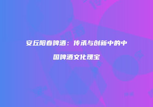 安丘阳春啤酒：传承与创新中的中国啤酒文化瑰宝