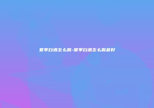 夏季白酒怎么喝-夏季白酒怎么喝最好