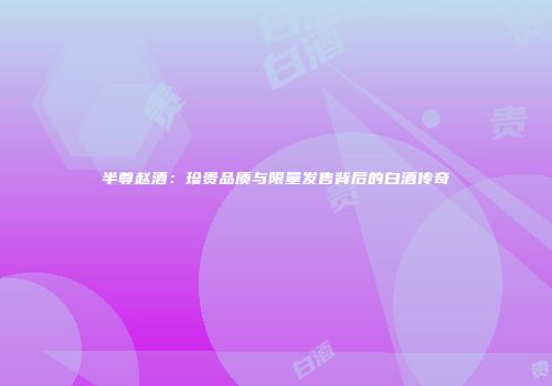 半尊赵酒：珍贵品质与限量发售背后的白酒传奇