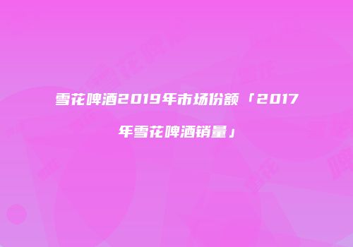 雪花啤酒2019年市场份额「2017年雪花啤酒销量」