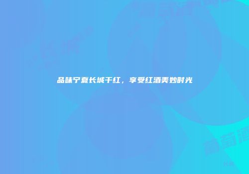 品味宁夏长城干红，享受红酒美妙时光